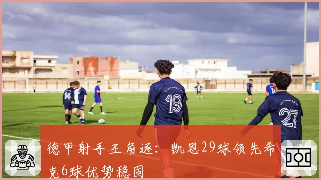 德甲射手王角逐:凯恩29球领先希克6球优势稳固