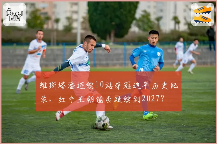 维斯塔潘连续10站夺冠追平历史纪录，红牛王朝能否延续到2027？