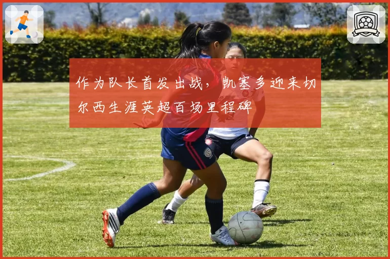 作为队长首发出战，凯塞多迎来切尔西生涯英超百场里程碑