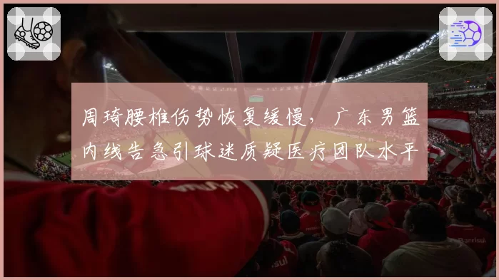 周琦腰椎伤势恢复缓慢,广东男篮内线告急引球迷质疑医疗团队水平
