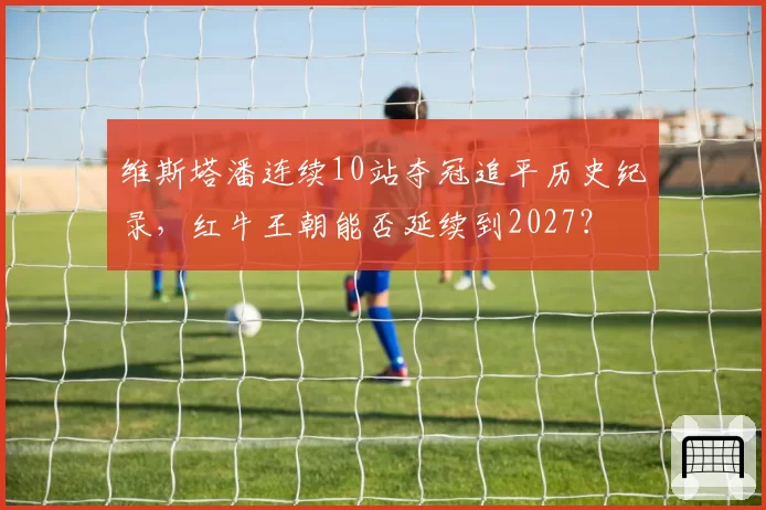 维斯塔潘连续10站夺冠追平历史纪录，红牛王朝能否延续到2027？