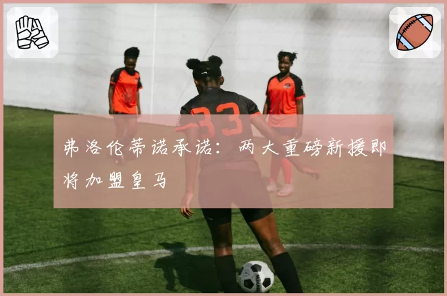 弗洛伦蒂诺承诺:两大重磅新援即将加盟皇马