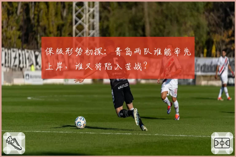 保级形势初探:青岛两队谁能率先上岸,谁又将陷入苦战?