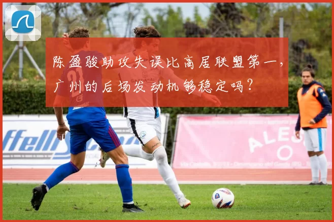 陈盈骏助攻失误比高居联盟第一，广州的后场发动机够稳定吗？