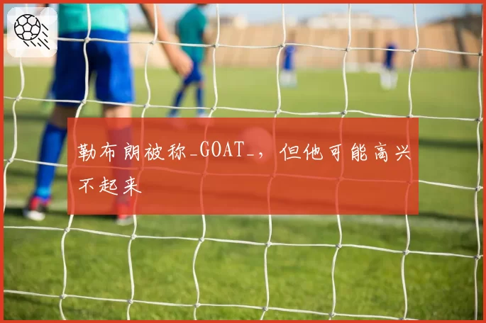 勒布朗被称_GOAT_，但他可能高兴不起来