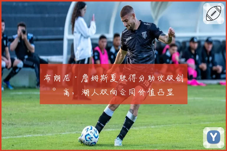 布朗尼·詹姆斯夏联得分助攻双创新高，湖人双向合同价值凸显