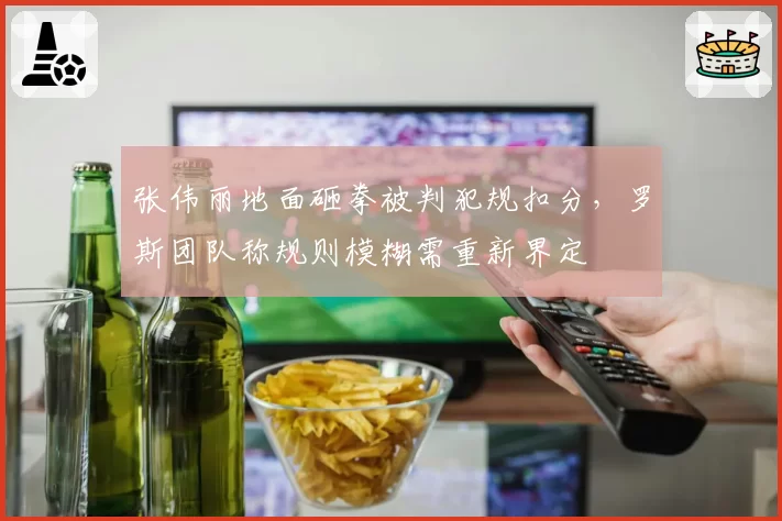 张伟丽地面砸拳被判犯规扣分，罗斯团队称规则模糊需重新界定