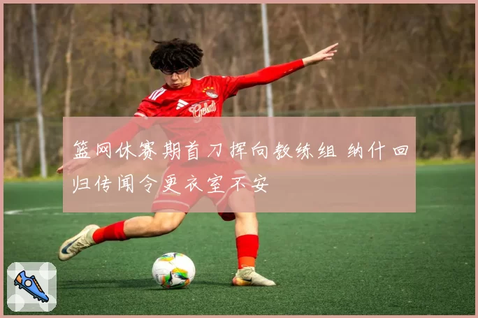 篮网休赛期首刀挥向教练组 纳什回归传闻令更衣室不安