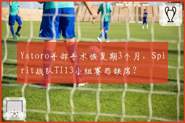 Yatoro手部手术恢复期3个月，Spirit战队TI13小组赛恐缺席？