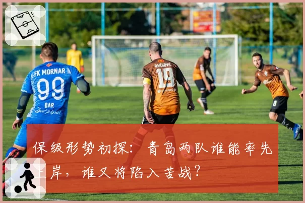 保级形势初探:青岛两队谁能率先上岸,谁又将陷入苦战?