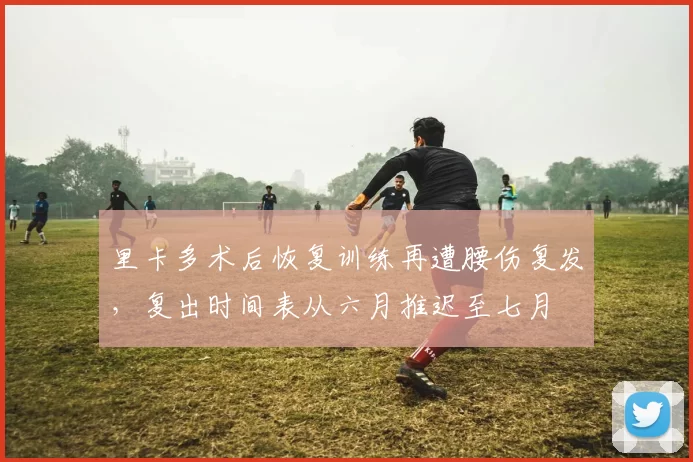 里卡多术后恢复训练再遭腰伤复发,复出时间表从六月推迟至七月