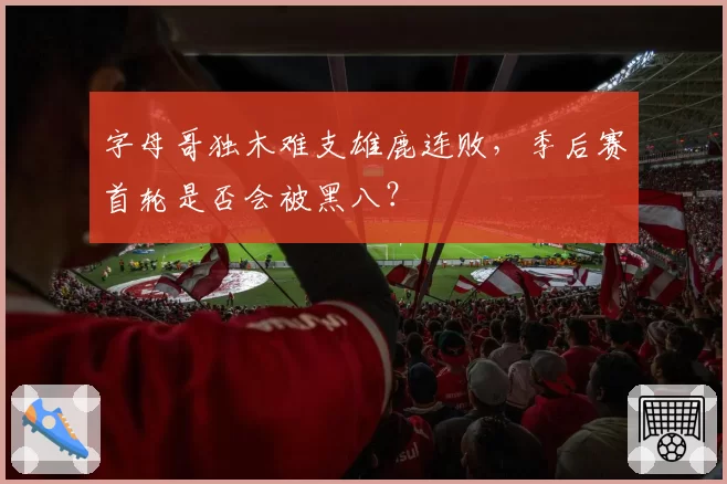 字母哥独木难支雄鹿连败,季后赛首轮是否会被黑八?