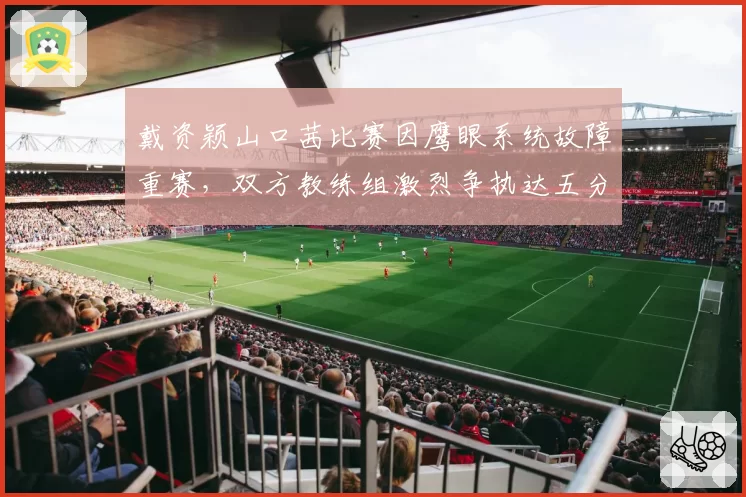 戴资颖山口茜比赛因鹰眼系统故障重赛，双方教练组激烈争执达五分钟