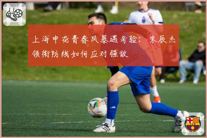 上海申花青春风暴遇考验：朱辰杰领衔防线如何应对强敌