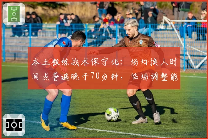 本土教练战术保守化：场均换人时间点普遍晚于70分钟，临场调整能力遭诟病