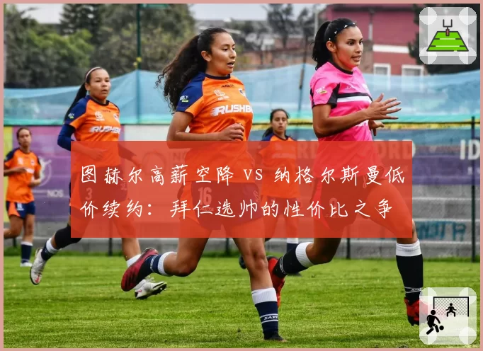 图赫尔高薪空降 vs 纳格尔斯曼低价续约：拜仁选帅的性价比之争
