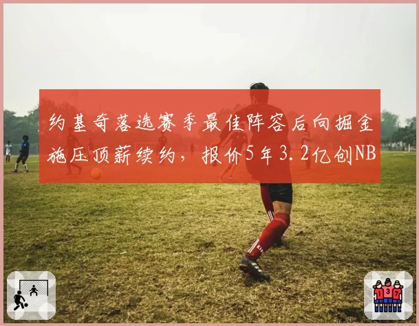 约基奇落选赛季最佳阵容后向掘金施压顶薪续约,报价5年3.2亿创NBA纪录