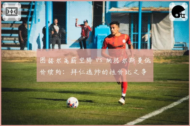 图赫尔高薪空降 vs 纳格尔斯曼低价续约:拜仁选帅的性价比之争