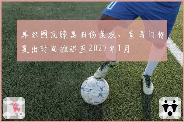 库尔图瓦膝盖旧伤复发，皇马门将复出时间推迟至2027年1月