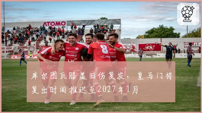 库尔图瓦膝盖旧伤复发，皇马门将复出时间推迟至2027年1月