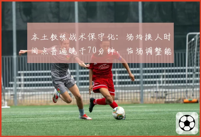 本土教练战术保守化：场均换人时间点普遍晚于70分钟，临场调整能力遭诟病