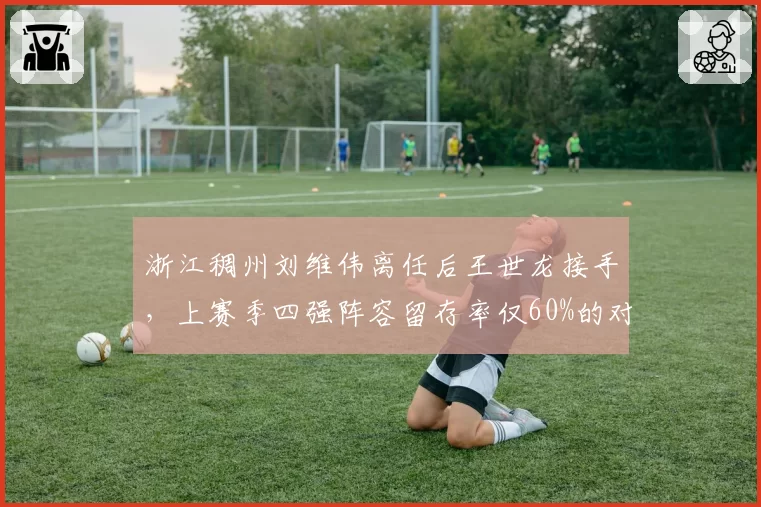 浙江稠州刘维伟离任后王世龙接手，上赛季四强阵容留存率仅60%的对比分析