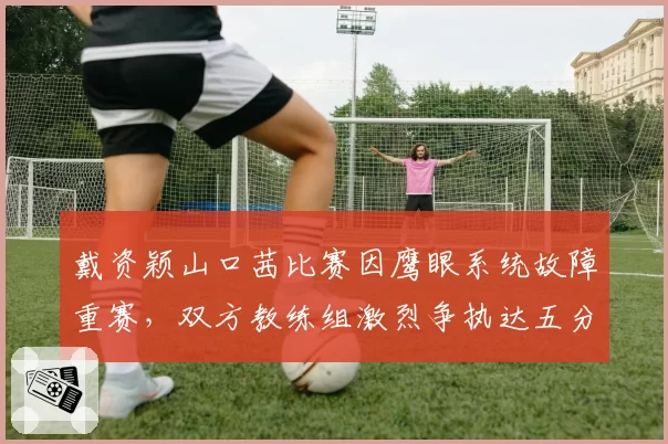 戴资颖山口茜比赛因鹰眼系统故障重赛，双方教练组激烈争执达五分钟