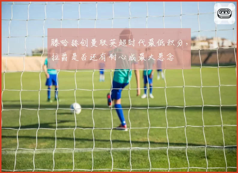 滕哈赫创曼联英超时代最低积分，拉爵是否还有耐心成最大悬念