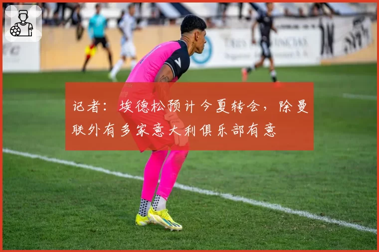 记者：埃德松预计今夏转会，除曼联外有多家意大利俱乐部有意