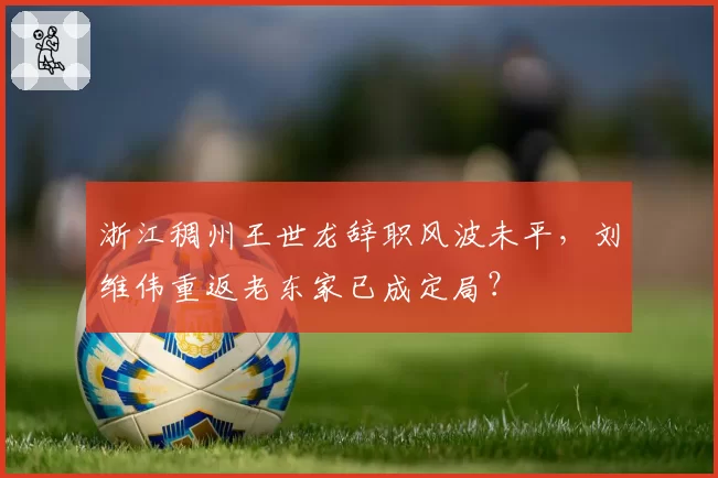 浙江稠州王世龙辞职风波未平,刘维伟重返老东家已成定局?