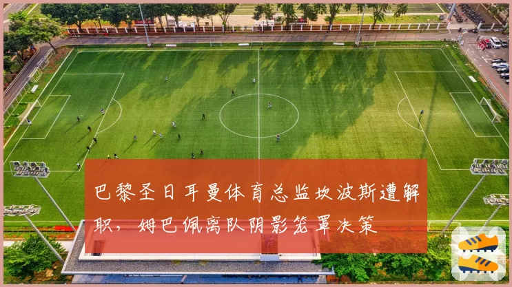巴黎圣日耳曼体育总监坎波斯遭解职，姆巴佩离队阴影笼罩决策