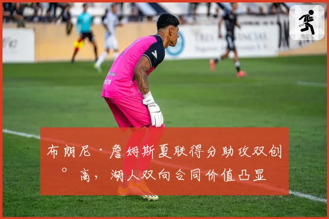 布朗尼·詹姆斯夏联得分助攻双创新高，湖人双向合同价值凸显