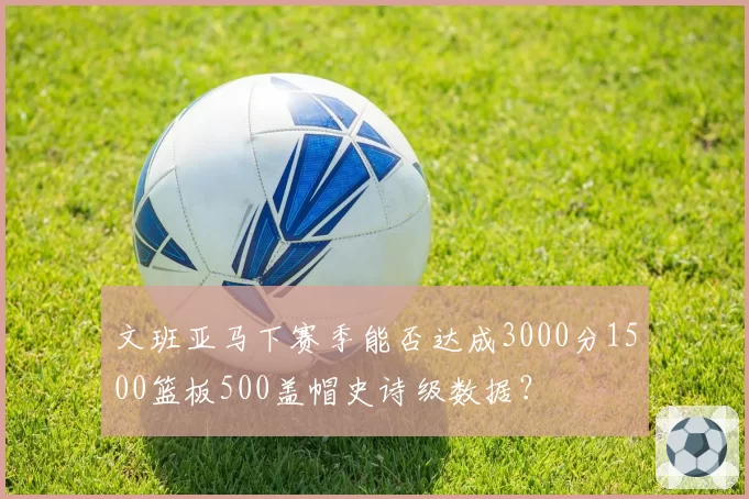 文班亚马下赛季能否达成3000分1500篮板500盖帽史诗级数据？