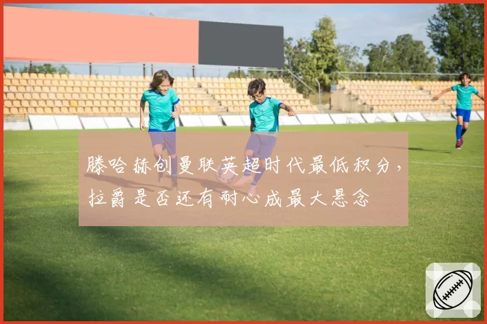 滕哈赫创曼联英超时代最低积分，拉爵是否还有耐心成最大悬念