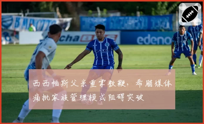 西西帕斯父亲重掌教鞭，希腊媒体痛批家族管理模式阻碍突破