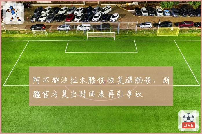 阿不都沙拉木膝伤恢复遇瓶颈,新疆官方复出时间表再引争议