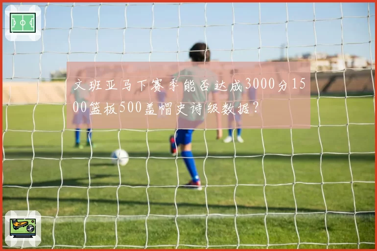 文班亚马下赛季能否达成3000分1500篮板500盖帽史诗级数据？