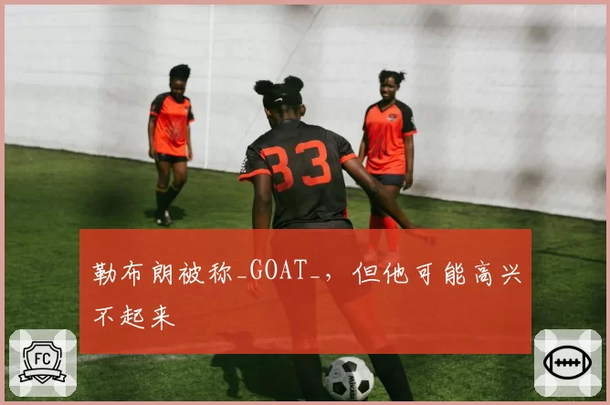 勒布朗被称_GOAT_，但他可能高兴不起来