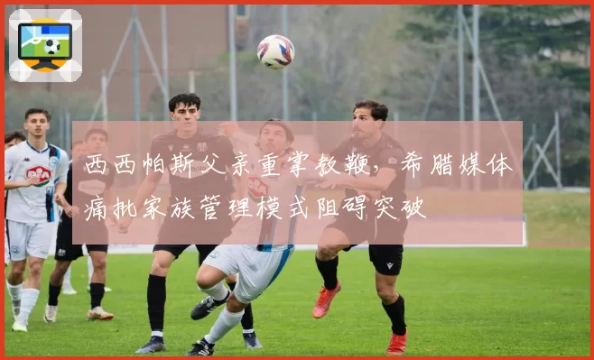 西西帕斯父亲重掌教鞭，希腊媒体痛批家族管理模式阻碍突破