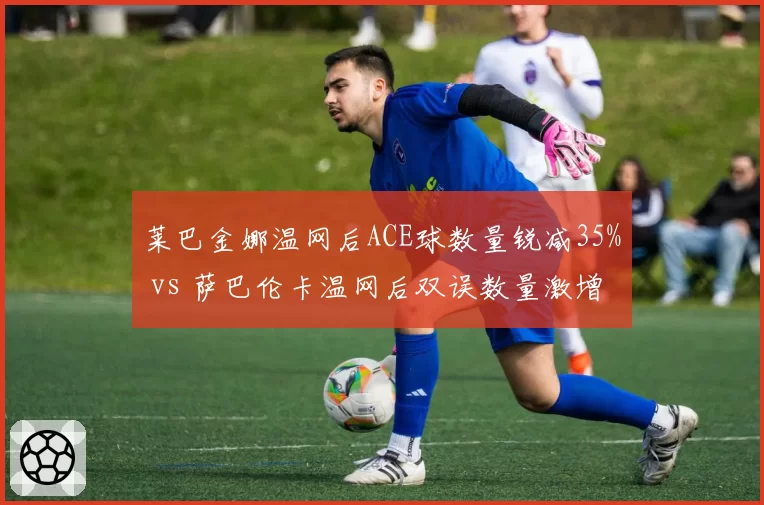 莱巴金娜温网后ACE球数量锐减35% vs 萨巴伦卡温网后双误数量激增40%，暴力打法稳定性危机