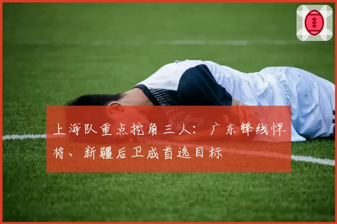 上海队重点挖角三人：广东锋线悍将、新疆后卫成首选目标