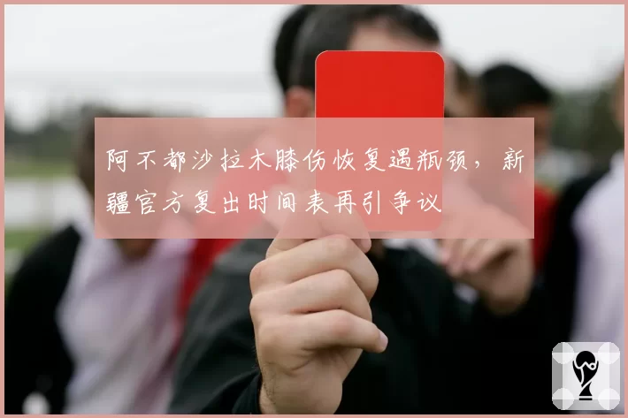 阿不都沙拉木膝伤恢复遇瓶颈,新疆官方复出时间表再引争议