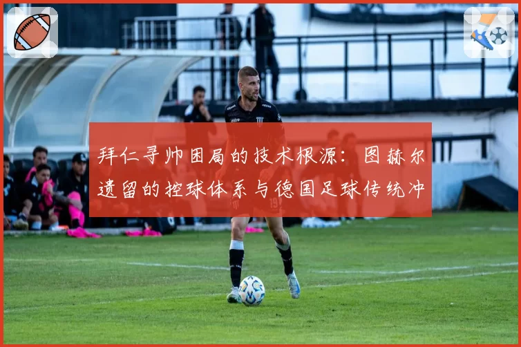 拜仁寻帅困局的技术根源：图赫尔遗留的控球体系与德国足球传统冲突