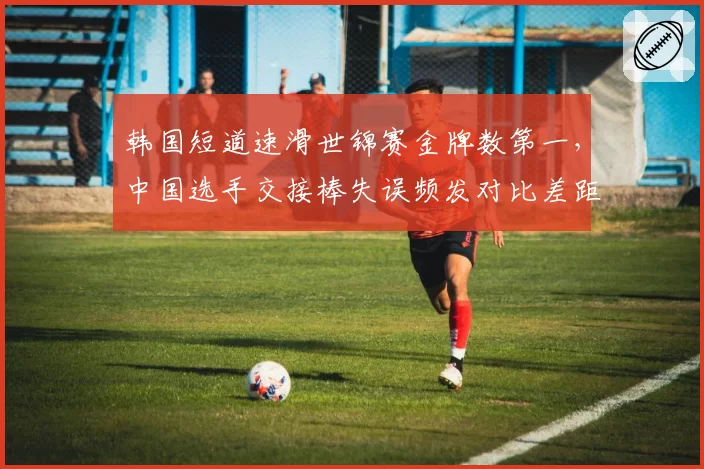 韩国短道速滑世锦赛金牌数第一，中国选手交接棒失误频发对比差距