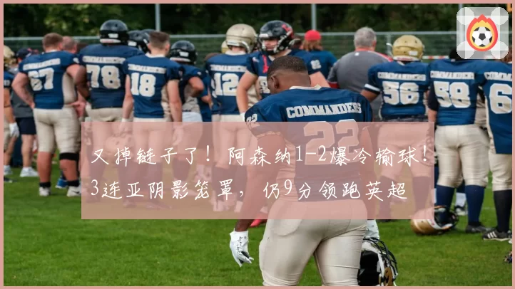 又掉链子了！阿森纳1-2爆冷输球！3连亚阴影笼罩，仍9分领跑英超